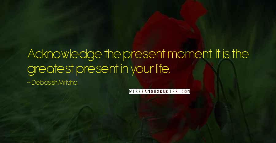 Debasish Mridha Quotes: Acknowledge the present moment. It is the greatest present in your life.