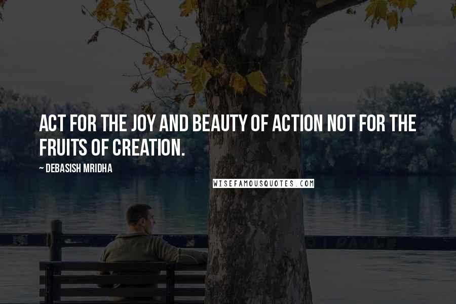 Debasish Mridha Quotes: Act for the joy and beauty of action not for the fruits of creation.