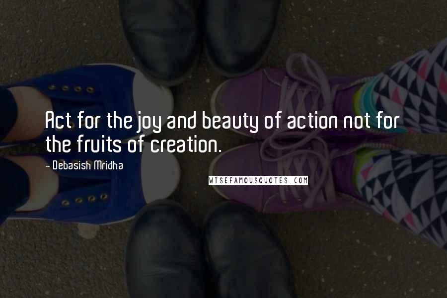 Debasish Mridha Quotes: Act for the joy and beauty of action not for the fruits of creation.