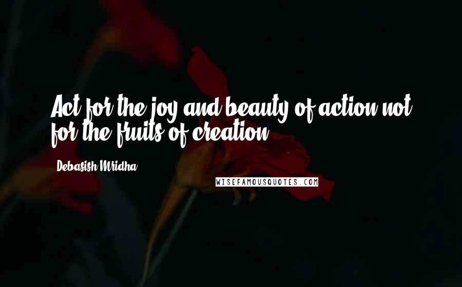 Debasish Mridha Quotes: Act for the joy and beauty of action not for the fruits of creation.