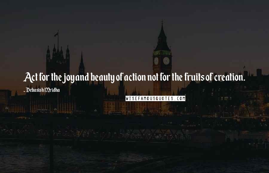 Debasish Mridha Quotes: Act for the joy and beauty of action not for the fruits of creation.