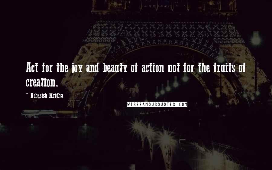 Debasish Mridha Quotes: Act for the joy and beauty of action not for the fruits of creation.