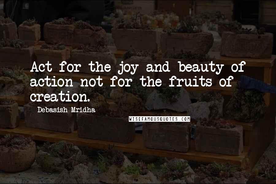 Debasish Mridha Quotes: Act for the joy and beauty of action not for the fruits of creation.