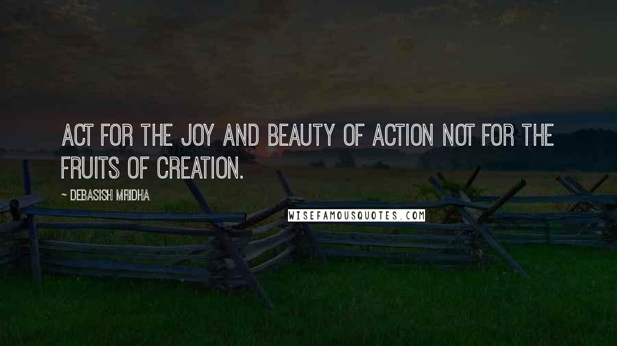 Debasish Mridha Quotes: Act for the joy and beauty of action not for the fruits of creation.