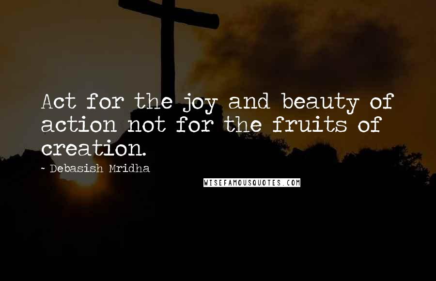 Debasish Mridha Quotes: Act for the joy and beauty of action not for the fruits of creation.