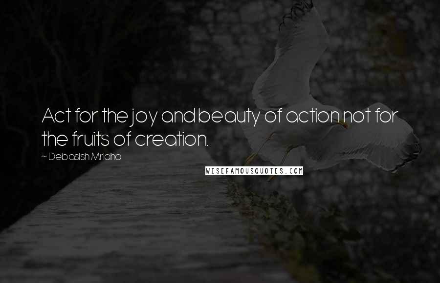 Debasish Mridha Quotes: Act for the joy and beauty of action not for the fruits of creation.