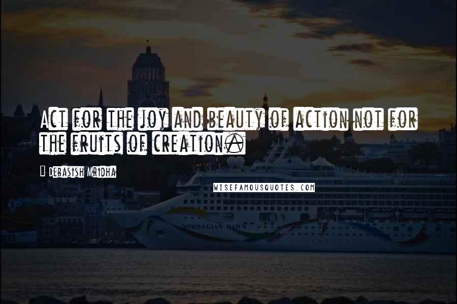 Debasish Mridha Quotes: Act for the joy and beauty of action not for the fruits of creation.
