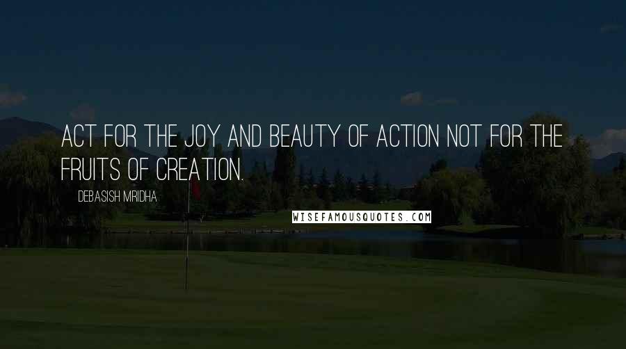 Debasish Mridha Quotes: Act for the joy and beauty of action not for the fruits of creation.