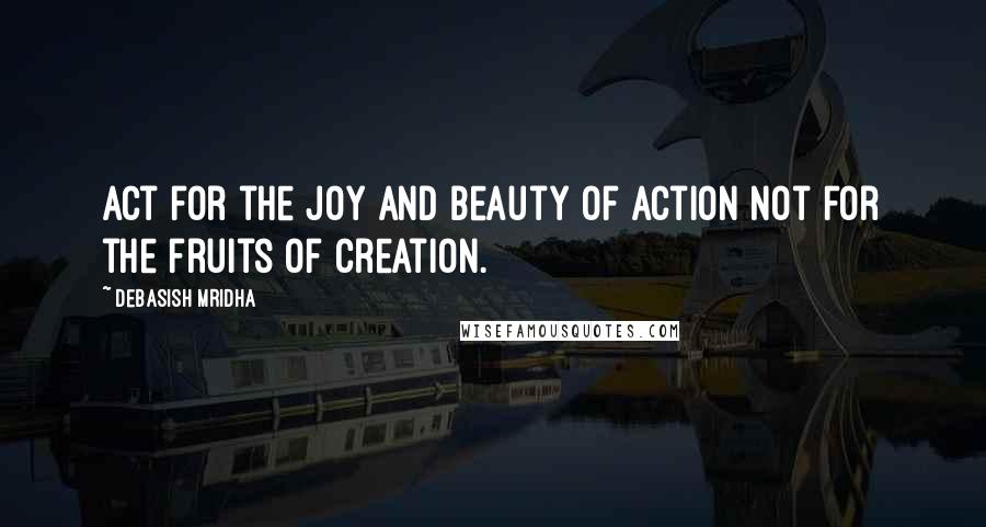 Debasish Mridha Quotes: Act for the joy and beauty of action not for the fruits of creation.