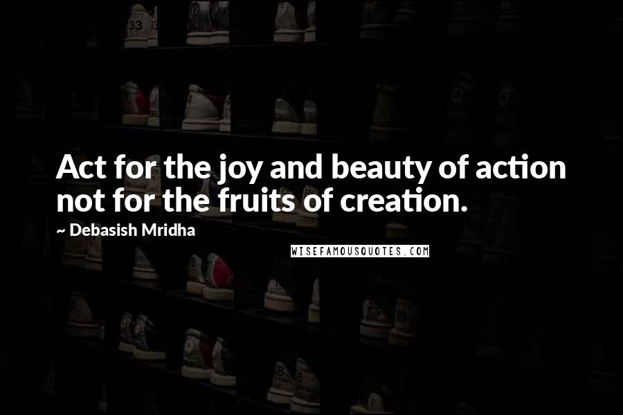 Debasish Mridha Quotes: Act for the joy and beauty of action not for the fruits of creation.