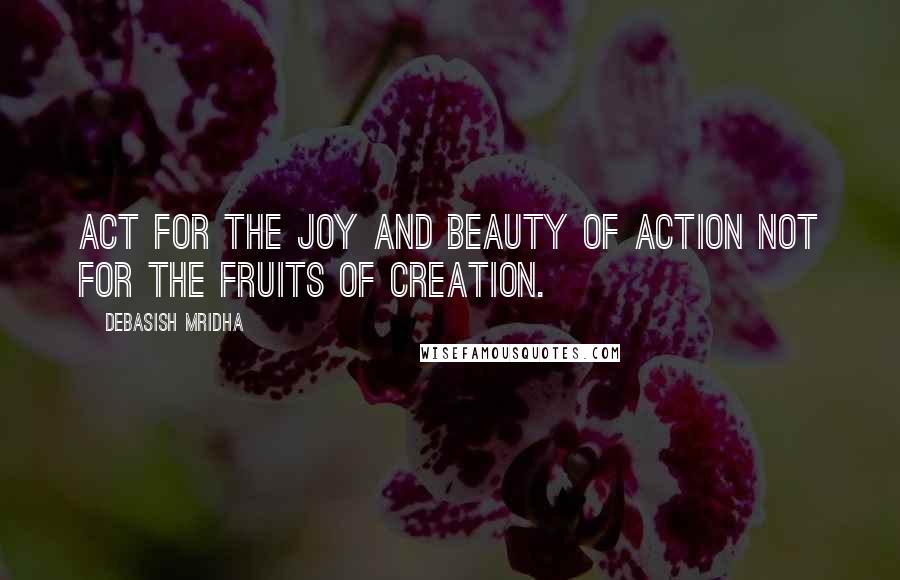 Debasish Mridha Quotes: Act for the joy and beauty of action not for the fruits of creation.