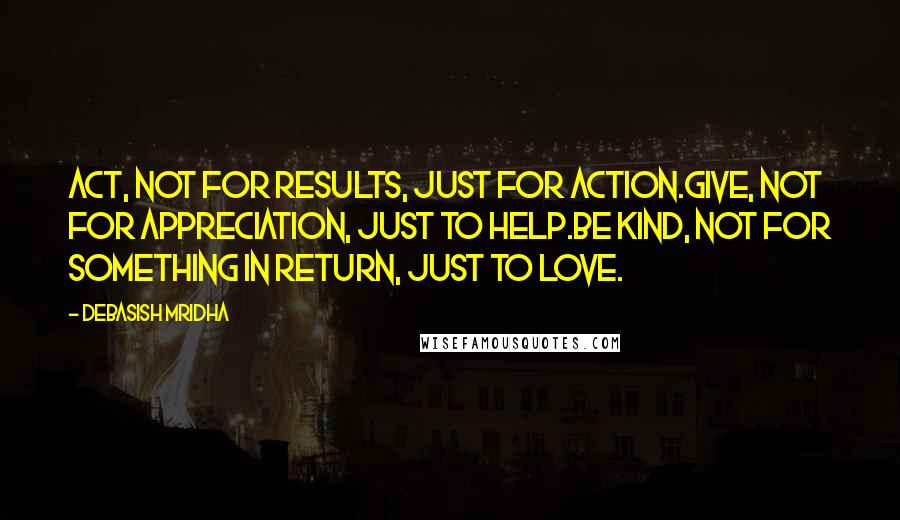 Debasish Mridha Quotes: Act, not for results, just for action.Give, not for appreciation, just to help.Be kind, not for something in return, just to love.