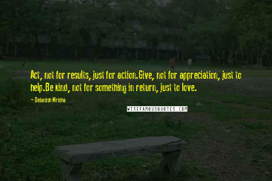 Debasish Mridha Quotes: Act, not for results, just for action.Give, not for appreciation, just to help.Be kind, not for something in return, just to love.