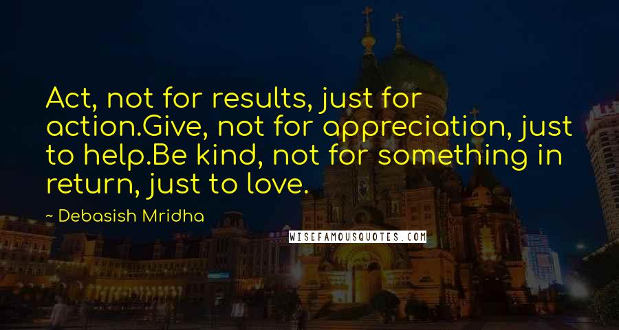 Debasish Mridha Quotes: Act, not for results, just for action.Give, not for appreciation, just to help.Be kind, not for something in return, just to love.