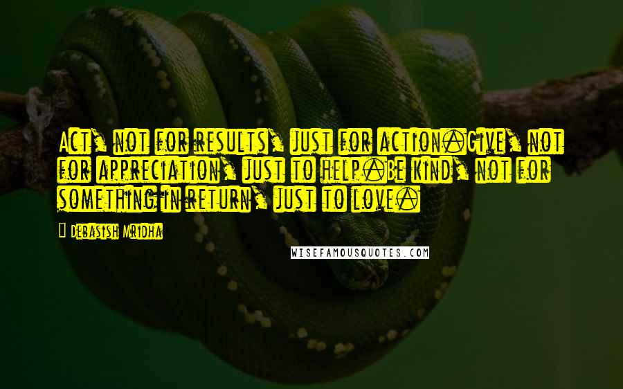 Debasish Mridha Quotes: Act, not for results, just for action.Give, not for appreciation, just to help.Be kind, not for something in return, just to love.