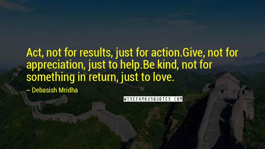 Debasish Mridha Quotes: Act, not for results, just for action.Give, not for appreciation, just to help.Be kind, not for something in return, just to love.
