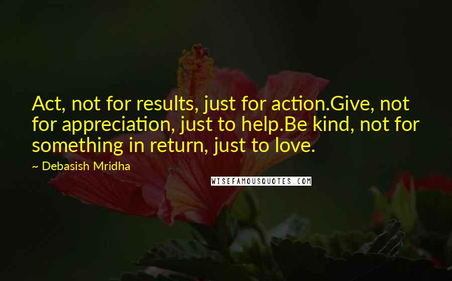 Debasish Mridha Quotes: Act, not for results, just for action.Give, not for appreciation, just to help.Be kind, not for something in return, just to love.