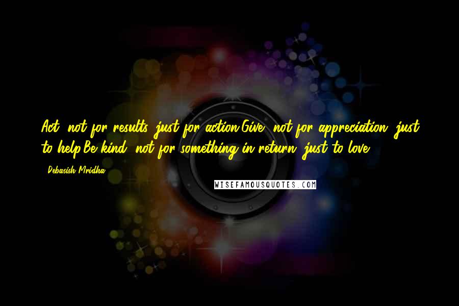 Debasish Mridha Quotes: Act, not for results, just for action.Give, not for appreciation, just to help.Be kind, not for something in return, just to love.