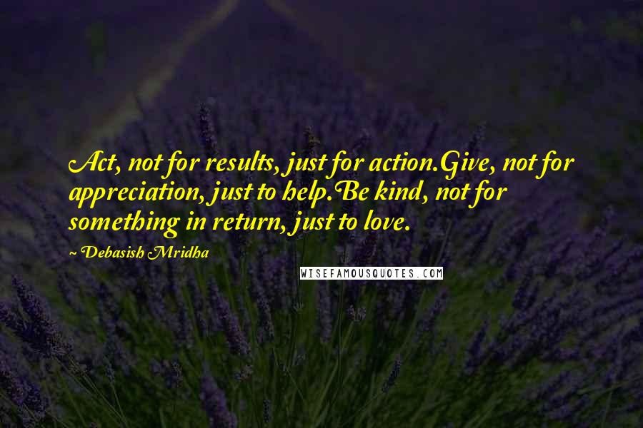 Debasish Mridha Quotes: Act, not for results, just for action.Give, not for appreciation, just to help.Be kind, not for something in return, just to love.