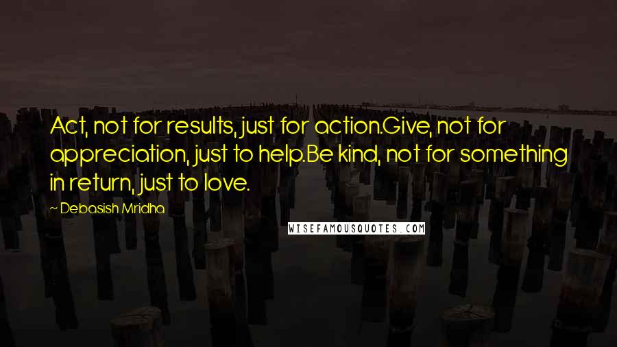 Debasish Mridha Quotes: Act, not for results, just for action.Give, not for appreciation, just to help.Be kind, not for something in return, just to love.