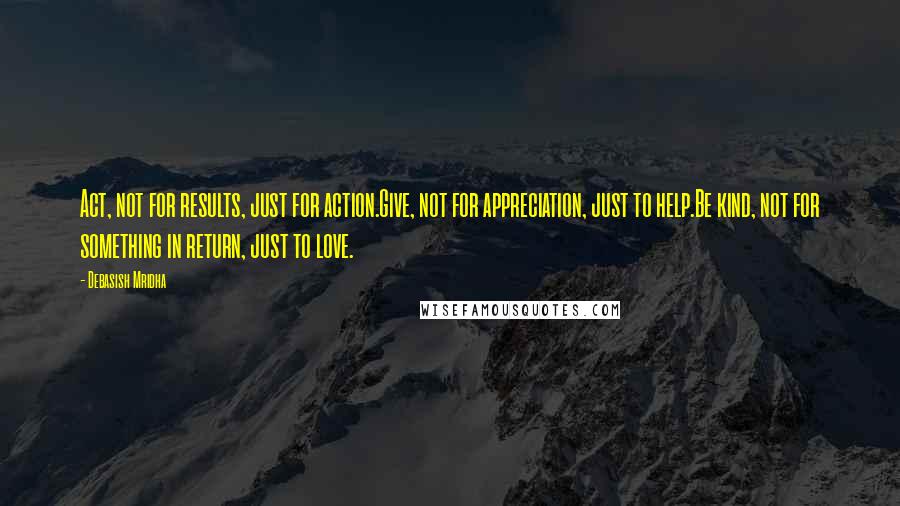 Debasish Mridha Quotes: Act, not for results, just for action.Give, not for appreciation, just to help.Be kind, not for something in return, just to love.