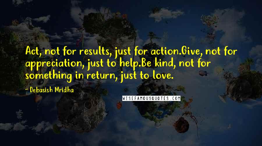 Debasish Mridha Quotes: Act, not for results, just for action.Give, not for appreciation, just to help.Be kind, not for something in return, just to love.