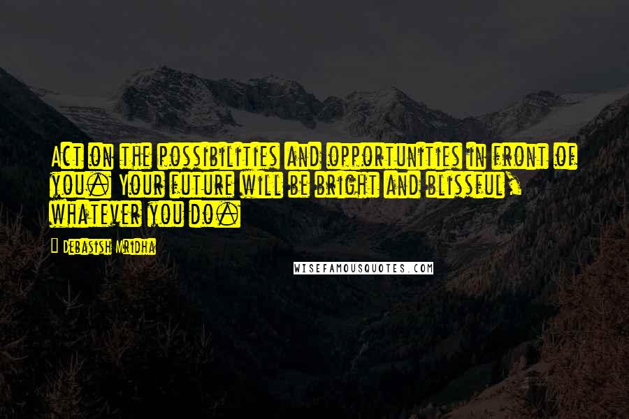 Debasish Mridha Quotes: Act on the possibilities and opportunities in front of you. Your future will be bright and blissful, whatever you do.