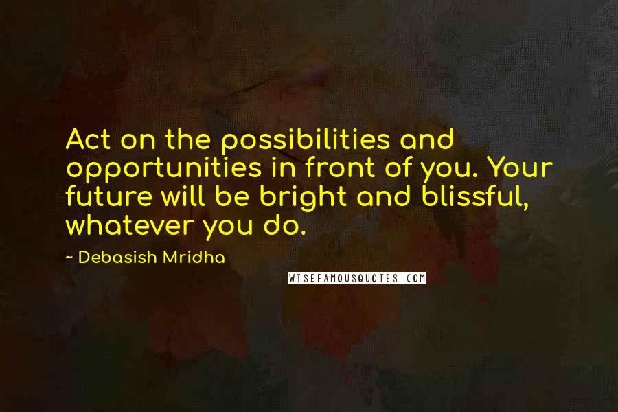 Debasish Mridha Quotes: Act on the possibilities and opportunities in front of you. Your future will be bright and blissful, whatever you do.