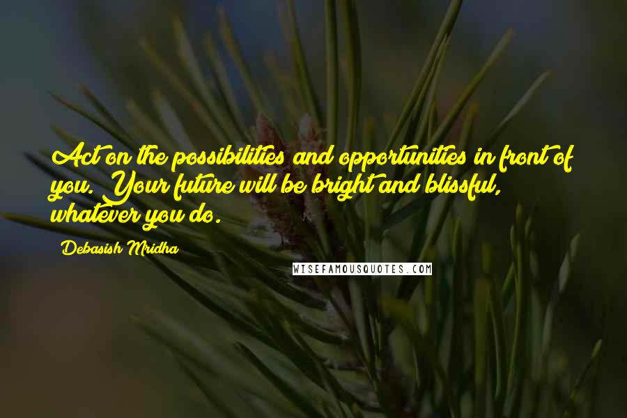 Debasish Mridha Quotes: Act on the possibilities and opportunities in front of you. Your future will be bright and blissful, whatever you do.