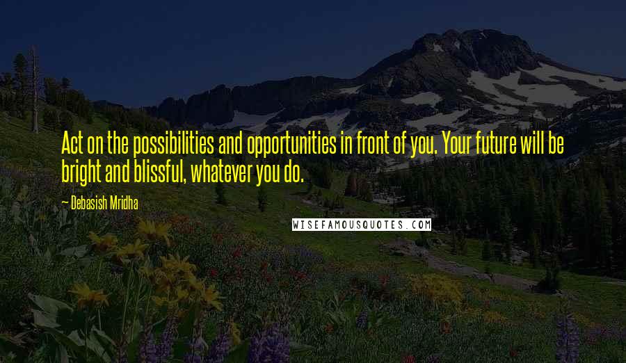 Debasish Mridha Quotes: Act on the possibilities and opportunities in front of you. Your future will be bright and blissful, whatever you do.