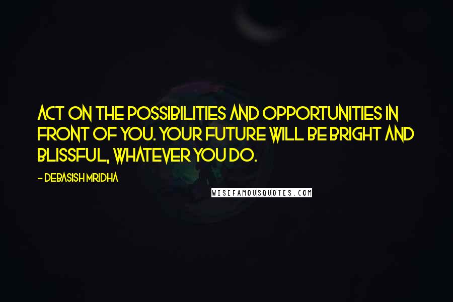 Debasish Mridha Quotes: Act on the possibilities and opportunities in front of you. Your future will be bright and blissful, whatever you do.