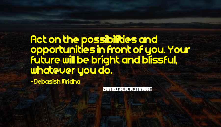 Debasish Mridha Quotes: Act on the possibilities and opportunities in front of you. Your future will be bright and blissful, whatever you do.