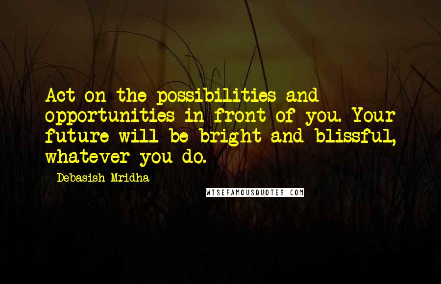 Debasish Mridha Quotes: Act on the possibilities and opportunities in front of you. Your future will be bright and blissful, whatever you do.