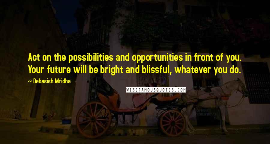 Debasish Mridha Quotes: Act on the possibilities and opportunities in front of you. Your future will be bright and blissful, whatever you do.