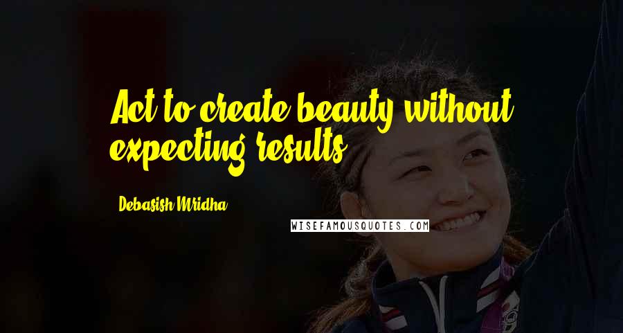 Debasish Mridha Quotes: Act to create beauty without expecting results.