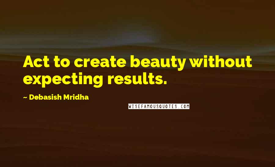 Debasish Mridha Quotes: Act to create beauty without expecting results.
