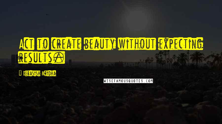 Debasish Mridha Quotes: Act to create beauty without expecting results.