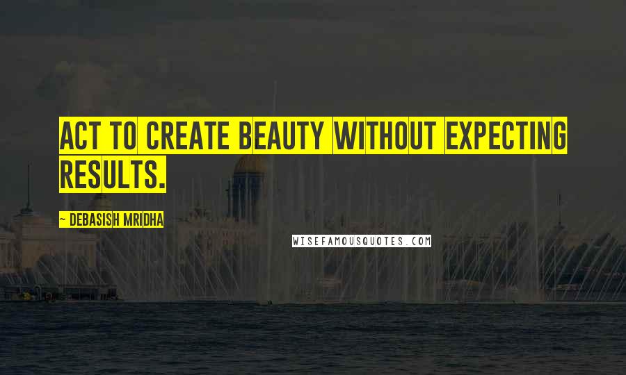 Debasish Mridha Quotes: Act to create beauty without expecting results.