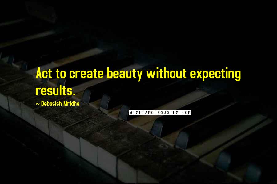 Debasish Mridha Quotes: Act to create beauty without expecting results.