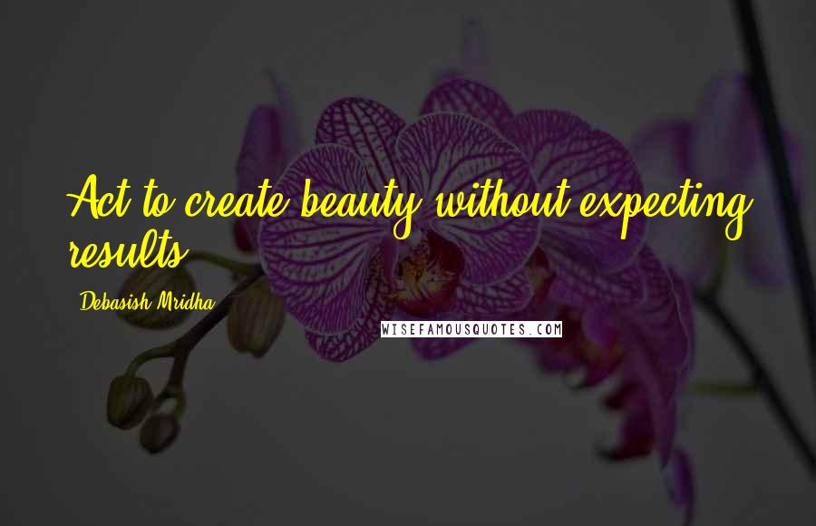 Debasish Mridha Quotes: Act to create beauty without expecting results.