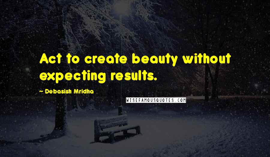 Debasish Mridha Quotes: Act to create beauty without expecting results.