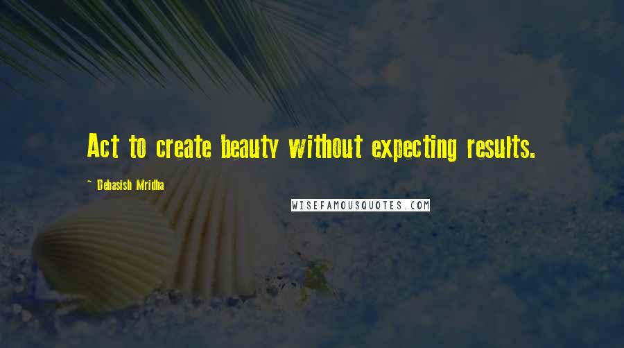 Debasish Mridha Quotes: Act to create beauty without expecting results.