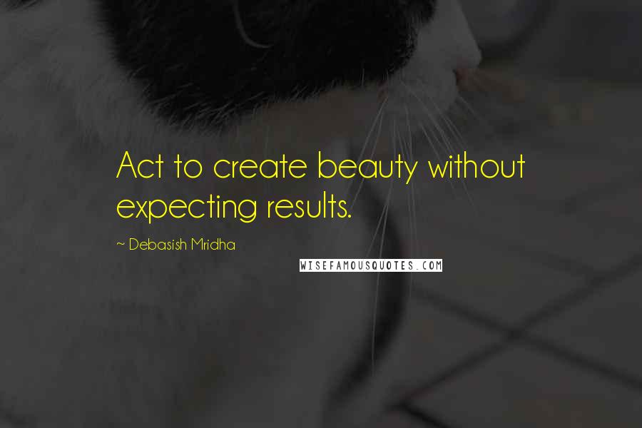 Debasish Mridha Quotes: Act to create beauty without expecting results.