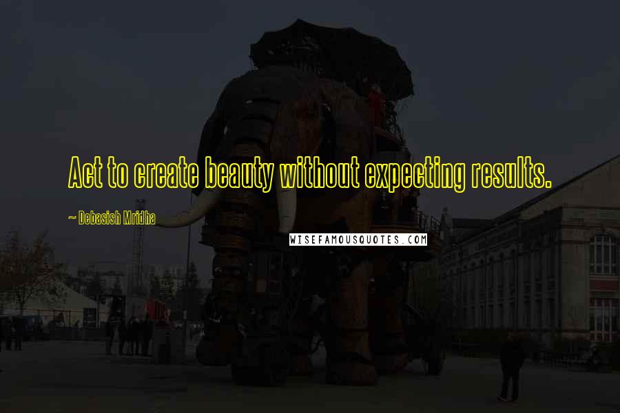 Debasish Mridha Quotes: Act to create beauty without expecting results.