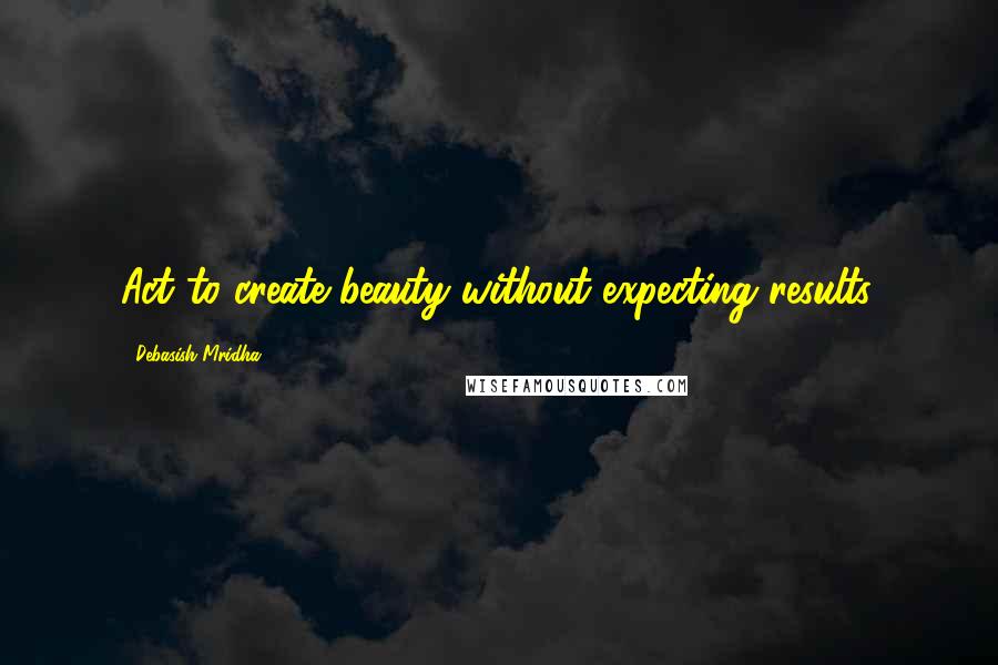 Debasish Mridha Quotes: Act to create beauty without expecting results.