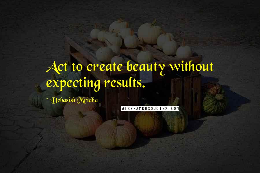 Debasish Mridha Quotes: Act to create beauty without expecting results.