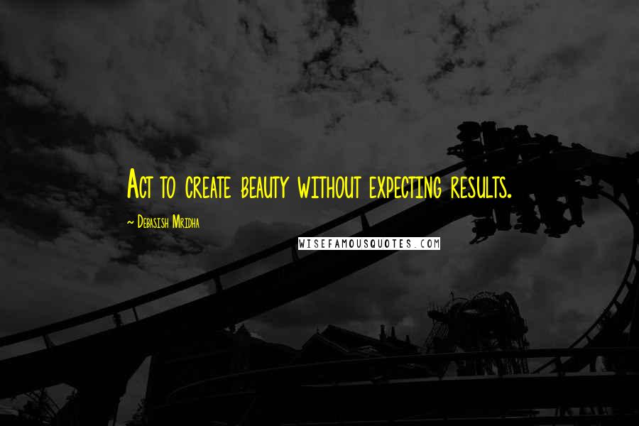 Debasish Mridha Quotes: Act to create beauty without expecting results.