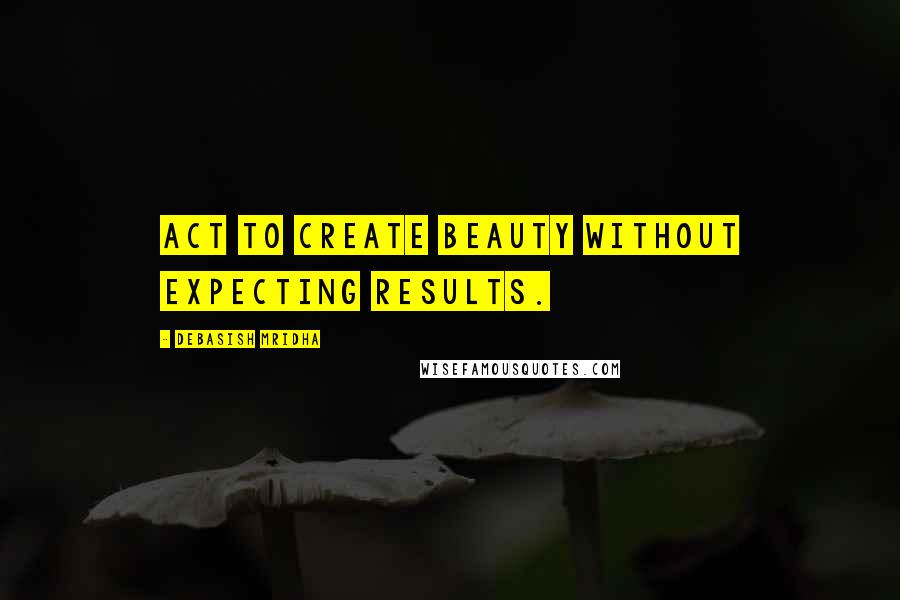 Debasish Mridha Quotes: Act to create beauty without expecting results.