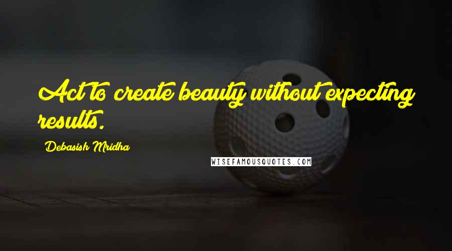 Debasish Mridha Quotes: Act to create beauty without expecting results.