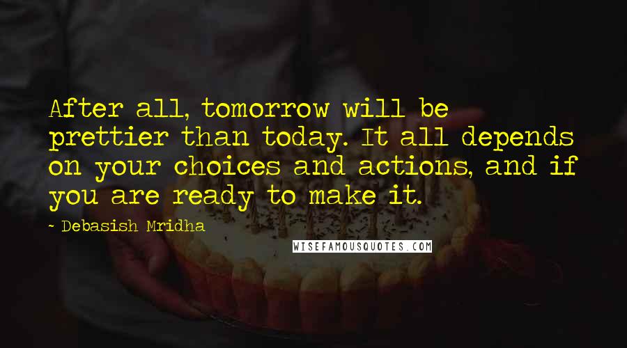 Debasish Mridha Quotes: After all, tomorrow will be prettier than today. It all depends on your choices and actions, and if you are ready to make it.